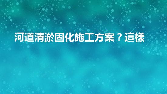 河道清淤固化施工方案？這樣做才有效！
